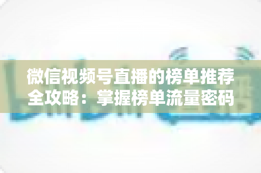 微信视频号直播的榜单推荐全攻略：掌握榜单流量密码，助力直播间人气与销量双增长