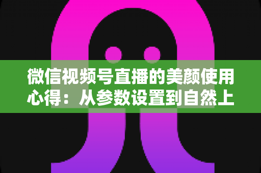 微信视频号直播的美颜使用心得：从参数设置到自然上镜的实战技巧全解析
