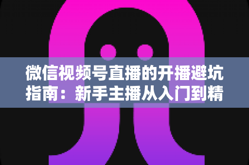 微信视频号直播的开播避坑指南：新手主播从入门到精通的全面避雷手册