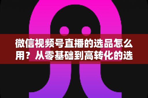 微信视频号直播的选品怎么用?从零基础到高转化的选品实战全攻略 微信视频号直播的选品怎么用?从零基础到高转化的选品实战全攻略