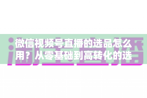 微信视频号直播的选品怎么用？从零基础到高转化的选品实战全攻略