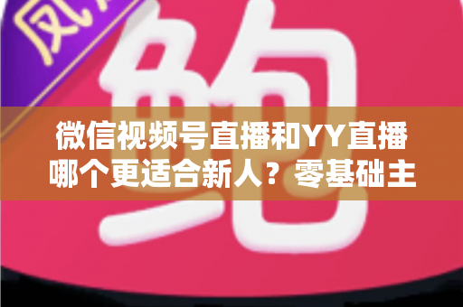 微信视频号直播和YY直播哪个更适合新人？零基础主播选平台避坑全指南