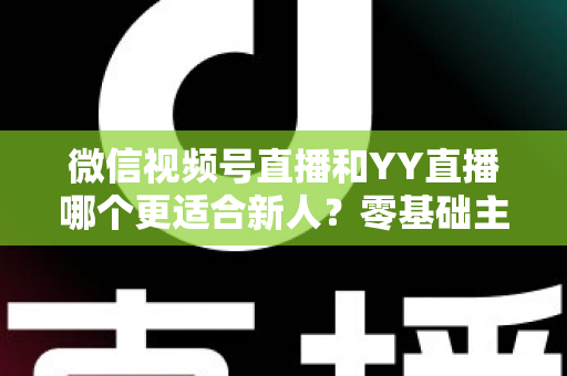 微信视频号直播和YY直播哪个更适合新人？零基础主播选平台避坑全指南