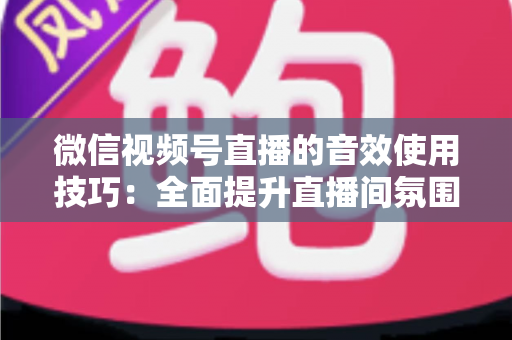 微信视频号直播的音效使用技巧：全面提升直播间氛围与观众互动的实用指南