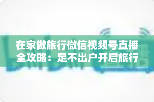 在家做旅行微信视频号直播全攻略:足不出户开启旅行内容变现新事业 在家做旅行微信视频号直播全攻略:足不出户开启旅行内容变现新事业