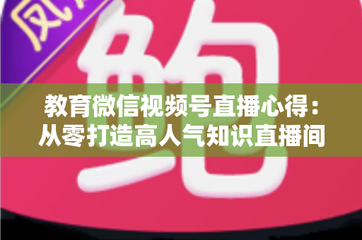 教育微信视频号直播心得:从零打造高人气知识直播间的全流程实战指南 教育微信视频号直播心得:从零打造高人气知识直播间的全流程实战指南