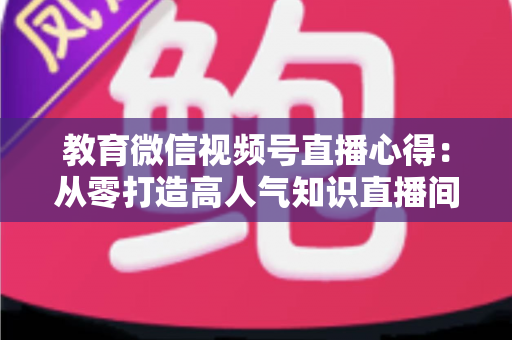 教育微信视频号直播心得:从零打造高人气知识直播间的全流程实战指南 教育微信视频号直播心得:从零打造高人气知识直播间的全流程实战指南