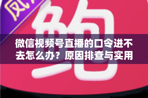微信视频号直播的口令进不去怎么办?原因排查与实用解决方案全攻略 微信视频号直播的口令进不去怎么办?原因排查与实用解决方案全攻略
