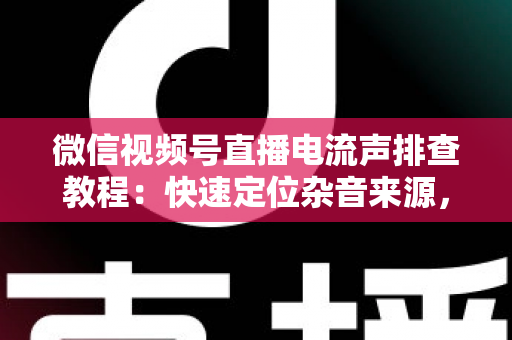 微信视频号直播电流声排查教程：快速定位杂音来源，告别嗡嗡声，打造高清音质直播间的完整实战指南