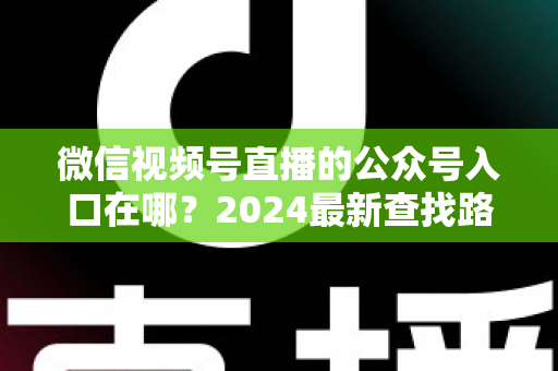微信视频号直播的公众号入口在哪？2024最新查找路径与关联设置全攻略