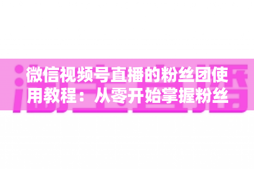 微信视频号直播的粉丝团使用教程：从零开始掌握粉丝团创建、加入与高效运营的全流程实战指南