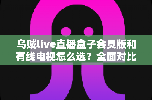 乌贼live直播盒子会员版和有线电视怎么选？全面对比帮你找到最适合的家庭观影方案