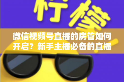 微信视频号直播的房管如何开启？新手主播必备的直播间管理全攻略