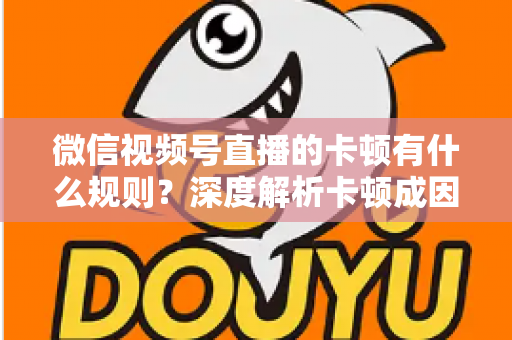 微信视频号直播的卡顿有什么规则？深度解析卡顿成因、平台规范与优化指南