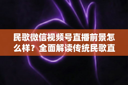 民歌微信视频号直播前景怎么样？全面解读传统民歌直播的未来发展趋势、变现机遇与实操建议