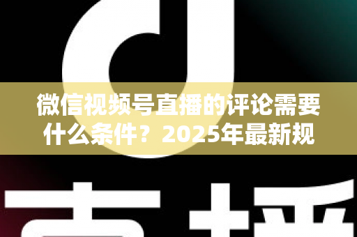微信视频号直播的评论需要什么条件？2025年最新规则全解析与实操指南