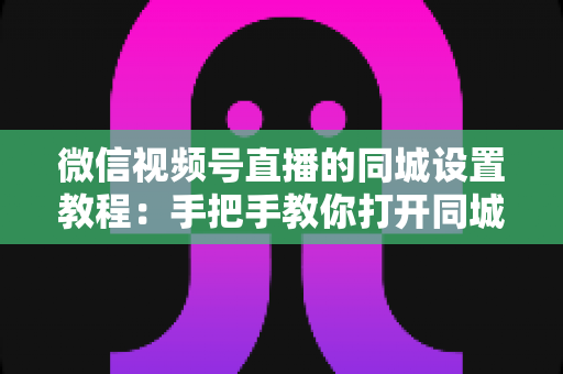 微信视频号直播的同城设置教程：手把手教你打开同城流量入口，本地精准获客涨粉一步到位
