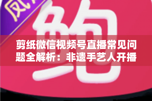 剪纸微信视频号直播常见问题全解析:非遗手艺人开播必备的避坑指南 剪纸微信视频号直播常见问题全解析:非遗手艺人开播必备的避坑指南