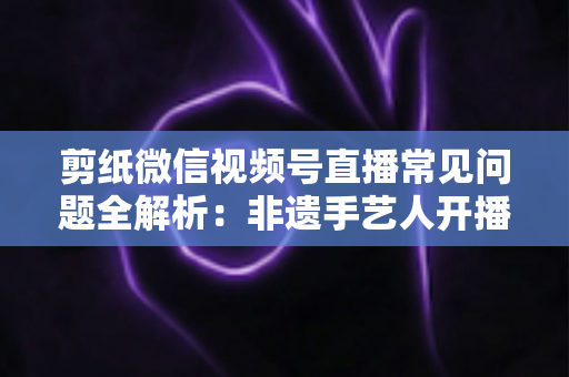 剪纸微信视频号直播常见问题全解析:非遗手艺人开播必备的避坑指南 剪纸微信视频号直播常见问题全解析:非遗手艺人开播必备的避坑指南