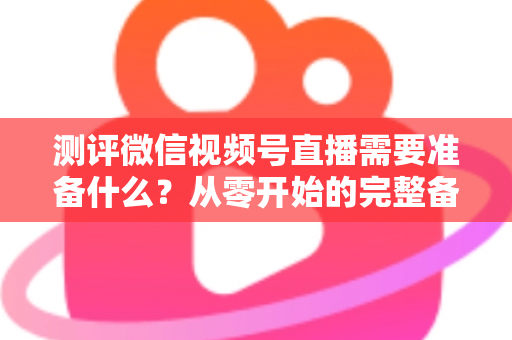 测评微信视频号直播需要准备什么？从零开始的完整备战清单与实战攻略