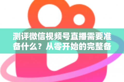 测评微信视频号直播需要准备什么？从零开始的完整备战清单与实战攻略