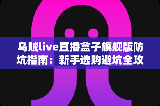 乌贼live直播盒子旗舰版防坑指南：新手选购避坑全攻略，看完再下手不踩雷