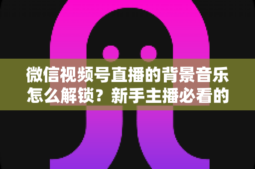 微信视频号直播的背景音乐怎么解锁？新手主播必看的背景音乐解锁与设置全攻略
