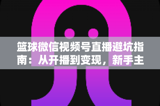 篮球微信视频号直播避坑指南：从开播到变现，新手主播必看的全方位避坑攻略