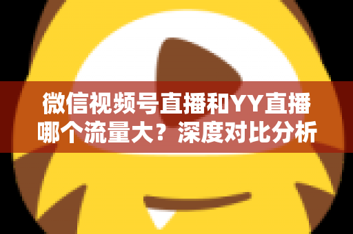 微信视频号直播和YY直播哪个流量大？深度对比分析助你选对平台