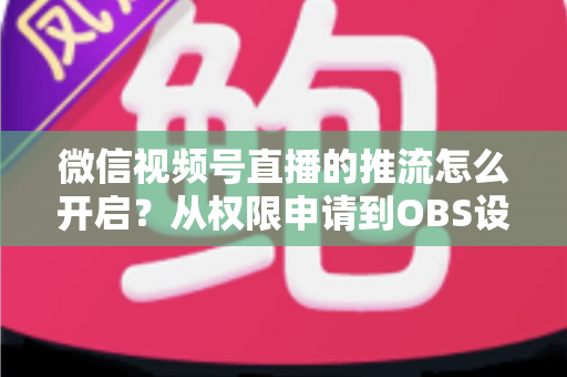 微信视频号直播的推流怎么开启？从权限申请到OBS设置的全流程实战指南