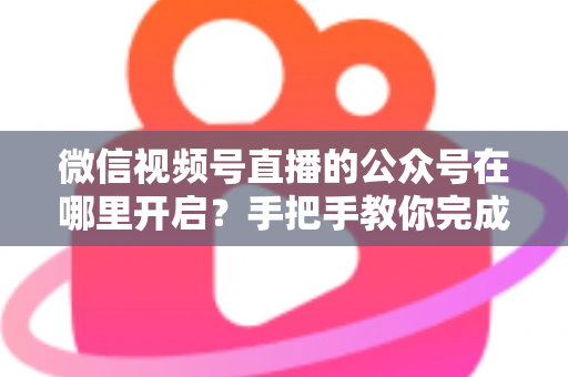 微信视频号直播的公众号在哪里开启？手把手教你完成绑定与直播设置全流程