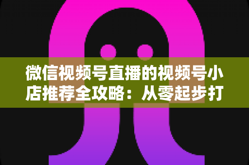 微信视频号直播的视频号小店推荐全攻略:从零起步打造高转化直播带货阵地 微信视频号直播的视频号小店推荐全攻略:从零起步打造高转化直播带货阵地