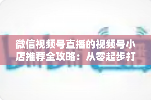 微信视频号直播的视频号小店推荐全攻略:从零起步打造高转化直播带货阵地 微信视频号直播的视频号小店推荐全攻略:从零起步打造高转化直播带货阵地