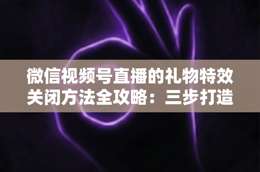 微信视频号直播的礼物特效关闭方法全攻略:三步打造清爽流畅的观看体验 微信视频号直播的礼物特效关闭方法全攻略:三步打造清爽流畅的观看体验