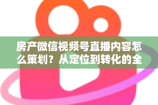 房产微信视频号直播内容怎么策划？从定位到转化的全流程实战指南