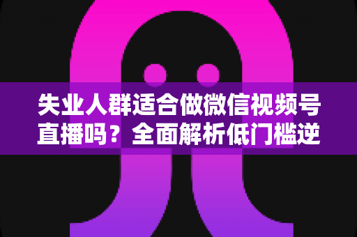 失业人群适合做微信视频号直播吗？全面解析低门槛逆袭之路的真实答案