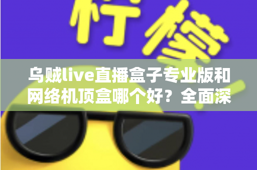 乌贼live直播盒子专业版和网络机顶盒哪个好？全面深度对比评测帮你选对设备