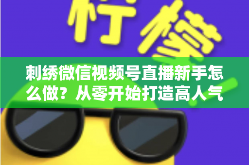刺绣微信视频号直播新手怎么做?从零开始打造高人气刺绣直播间的完整实战指南 刺绣微信视频号直播新手怎么做?从零开始打造高人气刺绣直播间的完整实战指南