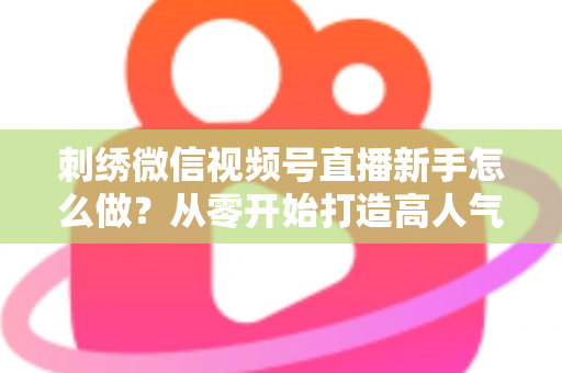 刺绣微信视频号直播新手怎么做?从零开始打造高人气刺绣直播间的完整实战指南 刺绣微信视频号直播新手怎么做?从零开始打造高人气刺绣直播间的完整实战指南