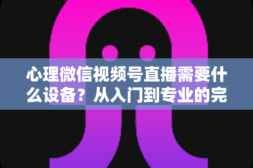 心理微信视频号直播需要什么设备？从入门到专业的完整清单与搭建指南