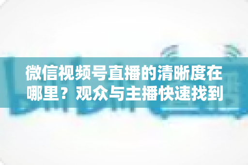 微信视频号直播的清晰度在哪里？观众与主播快速找到画质设置的完整指南