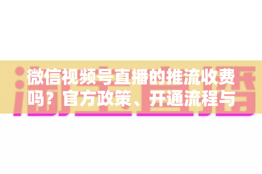 微信视频号直播的推流收费吗?官方政策、开通流程与成本全解析 微信视频号直播的推流收费吗?官方政策、开通流程与成本全解析