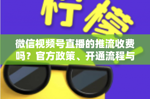 微信视频号直播的推流收费吗?官方政策、开通流程与成本全解析 微信视频号直播的推流收费吗?官方政策、开通流程与成本全解析