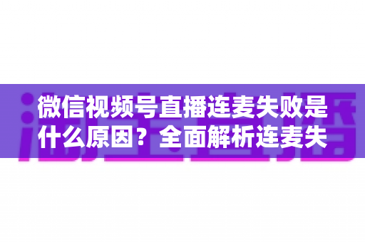 微信视频号直播连麦失败是什么原因?全面解析连麦失败问题与实用解决方法 微信视频号直播连麦失败是什么原因?全面解析连麦失败问题与实用解决方法