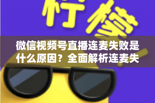 微信视频号直播连麦失败是什么原因?全面解析连麦失败问题与实用解决方法 微信视频号直播连麦失败是什么原因?全面解析连麦失败问题与实用解决方法