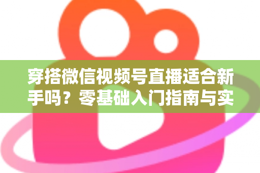 穿搭微信视频号直播适合新手吗?零基础入门指南与实战建议全解析 穿搭微信视频号直播适合新手吗?零基础入门指南与实战建议全解析