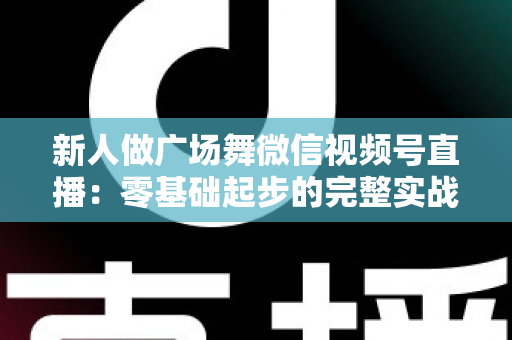 新人做广场舞微信视频号直播：零基础起步的完整实战指南