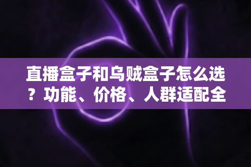 直播盒子和乌贼盒子怎么选？功能、价格、人群适配全维度选购指南，帮你一次选对不踩坑