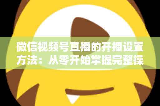 微信视频号直播的开播设置方法:从零开始掌握完整操作指南与实用技巧 微信视频号直播的开播设置方法:从零开始掌握完整操作指南与实用技巧