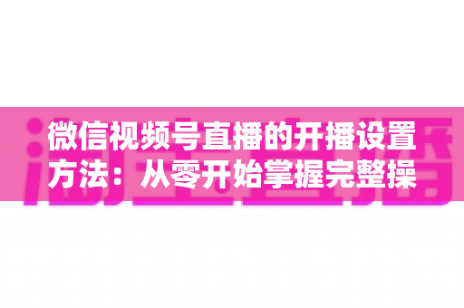 微信视频号直播的开播设置方法:从零开始掌握完整操作指南与实用技巧 微信视频号直播的开播设置方法:从零开始掌握完整操作指南与实用技巧